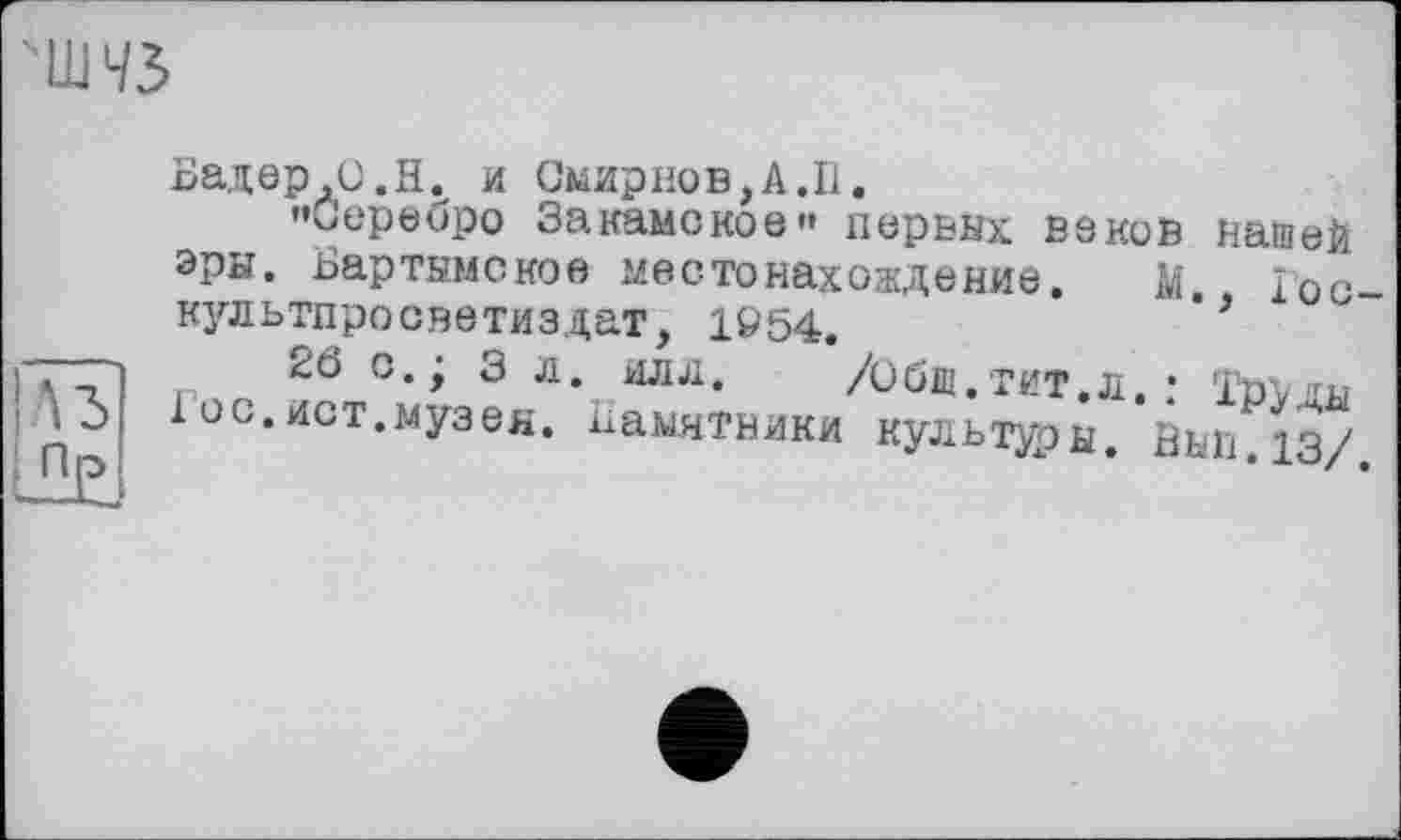 ﻿"ШЧЗ
Бадер,С.Н. и Смирнов,A.II.
«Серебро Закамское" первых веков нашей эры. Бартымское местонахождение. М. 1ос культпросветиздат, 1954.	’
26 с.; 3 л. илл. /Общ.тит.л.: Т»Улы 1 ос.ист.музея. Памятники культуры. Вып.13/